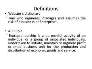 Definitions
• Webster’s dictionary
“ one who organizes, manages and assumes the
risk of a business or Enterprise”.
• A. H.Cole
“ Entrepreneurship is a purposeful activity of an
individual or a group of associated individuals,
undertaken to initiate, maintain or organize profit
oriented business unit for the production and
distribution of economic goods and service.
 