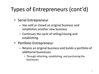 21
Types of Entrepreneurs (cont’d)
• Serial Entrepreneur
– Has sold or closed an original business and
establishes another new business
– Continues the cycle of selling/closing and
establishing
• Portfolio Entrepreneur
– Retains an original business and builds a portfolio of
additional businesses
• Through inheriting, establishing, and purchasing the
businesses
 