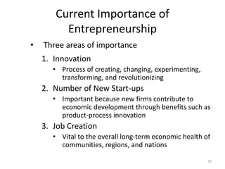 23
Current Importance of
Entrepreneurship
• Three areas of importance
1. Innovation
• Process of creating, changing, experimenting,
transforming, and revolutionizing
2. Number of New Start-ups
• Important because new firms contribute to
economic development through benefits such as
product-process innovation
3. Job Creation
• Vital to the overall long-term economic health of
communities, regions, and nations
 