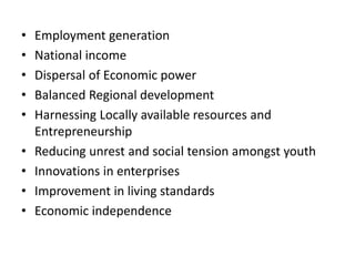 • Employment generation
• National income
• Dispersal of Economic power
• Balanced Regional development
• Harnessing Locally available resources and
Entrepreneurship
• Reducing unrest and social tension amongst youth
• Innovations in enterprises
• Improvement in living standards
• Economic independence
 