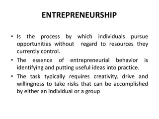 ENTREPRENEURSHIP
• Is the process by which individuals pursue
opportunities without regard to resources they
currently control.
• The essence of entrepreneurial behavior is
identifying and putting useful ideas into practice.
• The task typically requires creativity, drive and
willingness to take risks that can be accomplished
by either an individual or a group
 