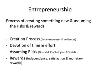 Entrepreneurship
Process of creating something new & assuming
the risks & rewards
- Creation Process (for entrepreneur & audiences)
- Devotion of time & effort
- Assuming Risks (Financial, Psychological & Social)
- Rewards (Independence, satisfaction & monetary
rewards)
 