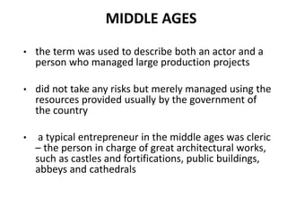 MIDDLE AGES
• the term was used to describe both an actor and a
person who managed large production projects
• did not take any risks but merely managed using the
resources provided usually by the government of
the country
• a typical entrepreneur in the middle ages was cleric
– the person in charge of great architectural works,
such as castles and fortifications, public buildings,
abbeys and cathedrals
 