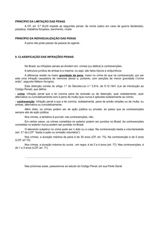 PRINCÍPIO DA LIMITAÇÃO DAS PENAS
A CF, art. 5.º XLVII impede as seguintes penas: de morte (salvo em caso de guerra declarada),
perpétua, trabalhos forçados, banimento, cruéis
PRINCÍPIO DA INDIVIDUALIZAÇÃO DAS PENAS
A pena não pode passar da pessoa do agente.
8. CLASSIFICAÇÃO DAS INFRAÇÕES PENAIS
No Brasil, as infrações penais se dividem em: crimes (ou delitos) e contravenções.
A estrutura jurídica de ambas é a mesma, ou seja: são fatos típicos e antijurídicos.
A diferença reside na maior gravidade da pena, maior no crime do que na contravenção, por ser
esta uma infração causadora de menores danos e, portanto, com sanções de menor gravidade (“crime
anão”, segundo Nélson Hungria).
Esta distinção consta do artigo 1.º do Decreto-Lei n.º 3.914, de 9.12.1941 (Lei de Introdução ao
Código Penal), que define:
- crime: infração penal que a lei comina pena de reclusão ou de detenção, quer isoladamente, quer
alternativa ou cumulativamente com a pena de multa (que nunca é aplicada isoladamente ao crime).
- contravenção: infração penal a que a lei comina, isoladamente, pena de prisão simples ou de multa, ou
ambas, alternativa ou cumulativamente.
Além disto, os crimes podem ser de ação pública ou privada, ao passo que as contravenções
sempre são de ação pública
Nos crimes, a tentativa é punível, nas contravenções, não.
Em certos casos, os crimes cometidos no exterior podem ser punidos no Brasil. As contravenções
cometidas no exterior nunca podem ser punidas no Brasil.
O elemento subjetivo no crime pode ser o dolo ou a culpa. Na contravenção basta a voluntariedade
(art. 3.º da LCP: “basta a ação ou omissão voluntária”).
Nos crimes, a duração máxima da pena é de 30 anos (CP, art. 75). Na contravenção é de 5 anos
(LCP, art 10).
Nos crimes, a duração máxima do sursis , em regra, é de 2 a 4 anos (art. 77). Nas contravenções, é
de 1 a 3 anos (LCP, art. 11).
…..............................................................................................................................................
Nas próximas aulas, passaremos ao estudo do Código Penal, em sua Parte Geral.
 
