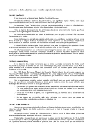 assim como os duelos judiciários, onde o vencedor era proclamado inocente.
DIREITO CANÔNICO
É o ordenamento jurídico da Igreja Católica Apostólica Romana.
O vocábulo canônico é derivado da palavra kánon, que significava regra e norma, com a qual
originariamente se indicava qualquer prescrição relativa à fé ou à ação cristã.
Inicialmente o Direito Canônico tinha o caráter meramente disciplinar, porém com o fortalecimento
do poder papal, este direito passou atingir a todos da sociedade (religiosos e leigos).
Tinha o objetivo de recuperação dos criminosos através do arrependimento, mesmo que fosse
necessária a utilização de penas e métodos severos.
Os delitos eram classificados em delitos eclesiásticos (contra a Igreja ou contra a Fé), seculares
(fatos mundanos) e mistos.
Esse direito deu uma atenção ao aspecto subjetivo do crime, combateu a vingança privada com o
direito de asilo e as tréguas de Deus, humanizou as penas, reprimiu o uso das ordálias e introduziu as
penas privativas de liberdade (ocorriam nos monastérios em celas) em substituição às patrimoniais.
A penitenciária foi criada por este Direito: seria um local onde o condenado não cometeria crimes,
se arrependeria dos seus erros e por fim se redimiria podendo voltar ao convívio social.
Os tribunais eclesiásticos não costumavam aplicar as penas capitais até o período conhecido como
a Inquisição. Neste período passou-se a empregar a tortura, o processo inquisitório dispensava prévia
acusação e as autoridades eclesiásticas agiam conforme os seus valores e entendimentos. Foi um período
marcado por muitas atrocidades...
PERÍODO HUMANITÁRIO
É no decorrer do período humanitário que se inicia o período humanitário do direito penal,
movimento que pregou a reforma das leis e da administração da justiça penal no fim do século XVII. É
nesse momento que o homem moderno toma consciência crítica do problema penal como problema
filosófico e jurídico que é.
Em 1764, Cesar Bonesana, Marquês de Beccaria, filósofo imbuído dos princípios pregados por
Rousseau (“Contrato Social”) e Montesquieu (“O Espírito das Leis”), fez publicar em Milão, a obra Dei Delitti
e Delle SPene (dos delitos e das penas), um pequeno livro que se tornou o símbolo da reação liberal ao
desumano panorama penal então vigente.
São os seguintes os princípios básicos pregados pelo filósofo que, não sendo totalmente original,
firmou em sua obra os postulados básicos do direito penal moderno, mitos dos quais adotados pela
declaração dos direitos do homem, da revolução francesa:
1 Os cidadãos, por viverem em sociedade, cedem apenas uma parcela de sua liberdade e direitos.
Por essa razão não se podem aplicar penas que atinjam direitos não cedidos, como acontece
noa casos da pena de morte e das sanções cruéis.
2 Só as leis podem fixar as penas, não se permitindo ao juiz interpretá-las ou aplicar sanções
arbitrariamente.
3 As leis devem ser conhecidas pelo povo, redigidas com clareza para que possa ser
compreendidas e obedecidas por todos os cidadãos, etc.
DIREITO PENAL NO BRASIL
Quando se processou a colonização do Brasil, a ideia de direito penal que podem ser atribuídas aos
indígenas estavam ligadas ao direito costumeiro, encontrando-se nele a vingança privada, a vingança
coletiva e o talião.
No período colonial, o crime era confundido com o pecado e com a ofensa moral, punindo-se
severamente os hereges, apóstatas, feiticeiros e benzedores.
Proclamada a independência era sancionado o código criminal do império (Lei de 16.12.1830),
fixava um esboço de individualização da pena, previa a existência de atenuantes e agravantes e estabelecia
um julgamento especial para os menores de quatorze anos (“Art. 13. Se se provar que os menores de
 