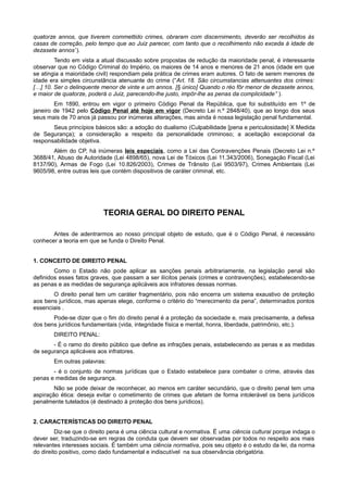 quatorze annos, que tiverem commettido crimes, obraram com discernimento, deverão ser recolhidos ás
casas de correção, pelo tempo que ao Juiz parecer, com tanto que o recolhimento não exceda á idade de
dezasete annos”).
Tendo em vista a atual discussão sobre propostas de redução da maioridade penal, é interessante
observar que no Código Criminal do Império, os maiores de 14 anos e menores de 21 anos (idade em que
se atingia a maioridade civil) respondiam pela prática de crimes eram autores. O fato de serem menores de
idade era simples circunstância atenuante do crime (“Art. 18. São circumstancias attenuantes dos crimes:
[…] 10. Ser o delinquente menor de vinte e um annos. [§ único] Quando o réo fôr menor de dezasete annos,
e maior de quatorze, poderá o Juiz, parecendo-lhe justo, impôr-lhe as penas da complicidade” ).
Em 1890, entrou em vigor o primeiro Código Penal da República, que foi substituído em 1º de
janeiro de 1942 pelo Código Penal até hoje em vigor (Decreto Lei n.º 2848/40), que ao longo dos seus
seus mais de 70 anos já passou por inúmeras alterações, mas ainda é nossa legislação penal fundamental.
Seus princípios básicos são: a adoção do dualismo (Culpabilidade [pena e periculosidade] X Medida
de Segurança); a consideração a respeito da personalidade criminoso; a aceitação excepcional da
responsabilidade objetiva.
Além do CP, há inúmeras leis especiais, como a Lei das Contravenções Penais (Decreto Lei n.º
3688/41, Abuso de Autoridade (Lei 4898/65), nova Lei de Tóxicos (Lei 11.343/2006), Sonegação Fiscal (Lei
8137/90), Armas de Fogo (Lei 10.826/2003), Crimes de Trânsito (Lei 9503/97), Crimes Ambientais (Lei
9605/98, entre outras leis que contém dispositivos de caráter criminal, etc.
TEORIA GERAL DO DIREITO PENAL
Antes de adentrarmos ao nosso principal objeto de estudo, que é o Código Penal, é necessário
conhecer a teoria em que se funda o Direito Penal.
1. CONCEITO DE DIREITO PENAL
Como o Estado não pode aplicar as sanções penais arbitrariamente, na legislação penal são
definidos esses fatos graves, que passam a ser ilícitos penais (crimes e contravenções), estabelecendo-se
as penas e as medidas de segurança aplicáveis aos infratores dessas normas.
O direito penal tem um caráter fragmentário, pois não encerra um sistema exaustivo de proteção
aos bens jurídicos, mas apenas elege, conforme o critério do “merecimento da pena”, determinados pontos
essenciais .
Pode-se dizer que o fim do direito penal é a proteção da sociedade e, mais precisamente, a defesa
dos bens jurídicos fundamentais (vida, integridade física e mental, honra, liberdade, patrimônio, etc.).
DIREITO PENAL:
- É o ramo do direito público que define as infrações penais, estabelecendo as penas e as medidas
de segurança aplicáveis aos infratores.
Em outras palavras:
- é o conjunto de normas jurídicas que o Estado estabelece para combater o crime, através das
penas e medidas de segurança.
Não se pode deixar de reconhecer, ao menos em caráter secundário, que o direito penal tem uma
aspiração ética: deseja evitar o cometimento de crimes que afetam de forma intolerável os bens jurídicos
penalmente tutelados (é destinado à proteção dos bens jurídicos).
2. CARACTERÍSTICAS DO DIREITO PENAL
Diz-se que o direito pena é uma ciência cultural e normativa. É uma ciência cultural porque indaga o
dever ser, traduzindo-se em regras de conduta que devem ser observadas por todos no respeito aos mais
relevantes interesses sociais. É também uma ciência normativa, pois seu objeto é o estudo da lei, da norma
do direito positivo, como dado fundamental e indiscutível na sua observância obrigatória.
 