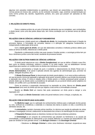 algumas com preceitos indeterminados ou genéricos, que devem ser preenchidos ou completados. As
normas penais em branco são, portanto, as de conteúdo incompleto, vago, existindo complementação por
outra norma jurídica (lei, decreto, regulamento, portaria, etc.) para que possam ser aplicadas ao fato
concreto.
3. RELAÇÕES DO DIREITO PENAL
Como o sistema jurídico de um país é formado de elementos que se completam, sem contradições,
o direito penal, como uma das partes desse todo, tem íntima correlação com os demais ramos da ciência
jurídica.
RELAÇÕES COM AS CIÊNCIAS JURÍDICAS FUNDAMENTAIS
Relaciona-se o direito penal com a filosofia do direito. As investigações desta levam à fixação de
princípios lógicos, à formulação de conceitos básicos e à definição de categorias fundamentais e
indispensáveis à elaboração da lei penal.
Com a teoria geral do direito, em que são elaborados conceitos e institutos jurídicos válidos para
todos os ramos do direito, relaciona-se o direito penal.
Estudando o ordenamento jurídico nas suas causas e funções sociais, a sociologia jurídica tem por
foco o fenômeno jurídico como fato social, resultante de processos sociais.
RELAÇÕES COM OUTROS RAMOS DE CIÊNCIAS JURÍDICAS
O direito penal relaciona-se com o Direito Constitucional, em que se define o Estado e seus fins,
bem como os direitos individuais, políticos e sociais. É na carta magna que se estabelecem normas
específicas para resolver um conflito entre os direitos dos indivíduos e a sociedade.
Como é administrativa a função de punir, é evidente o relacionamento do Direito Penal com o
Direito Administrativo. A lei penal é aplicada através dos agentes de administração (juiz, promotor de
justiça, delegado de polícia, etc.).
O Direito Processual Penal, já denominado de direito penal adjetivo, é um ramo jurídico autônomo,
em que se prevê a forma de realização e aplicação da lei penal, tornando efetiva a sua função de prevenção
e repressão dos crimes. É íntima a relação entre o Direito penal e o Direito processual penal, porque é
através deste que se decide sobre a procedência de aplicação do jus puniendi (direito penal subjetivo) do
Estado, em conflito com o jus libertatis do acusado.
Como se acentua a cooperação internacional na repressão ao crime, fala-se em Direito penal
Internacional como ramo do direito que tem por objetivo a luta contra a criminalidade universal.
Quanto ao Direito Civil um mesmo fato pode caracterizar um ilícito penal e obrigar a uma
reparação civil.
Com relação ao Direito Comercial, tutela a lei penal institutos como o cheque, a duplicata, etc.
RELAÇÃO COM AS DISCIPLINAS AUXILIARES
Na Medicina Legal, que é a aplicação de conhecimentos médicos para a realização de leis penais
ou civis, verificam-se a existência, a extensão e a natureza dos danos à saúde e à vida, a ocorrência de
atentados sexuais, etc.
A criminalística, também chamada polícia científica, é a técnica que resulta da aplicação de várias
ciências e investigação criminal, colaborando na descoberta dos crimes e na identificação de seus autores
A Psiquiatria Forense estuda os distúrbios mentais em face dos problemas judiciários.
A Criminologia é um conjunto de conhecimentos que estudam os fenômenos e as causas da
criminalidade, a personalidade do delinquente e sua conduta delituosa e a maneira de ressocializá-lo. Ela
pode ser dividida em dois grandes ramos: o da Biologia Criminal e o da Sociologia Criminal:
- Estuda-se na Biologia Criminal o crime como fenômeno individual, ocupando-se essa
 