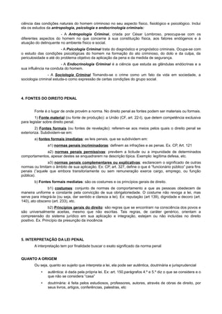 ciência das condições naturais do homem criminoso no seu aspecto físico, fisiológico e psicológico. Inclui
ela os estudos da antropologia, psicologia e endocrinologia criminais:
- A Antropologia Criminal, criada por César Lombroso, preocupa-se com os
diferentes aspectos do homem no que concerne à sua constituição física, aos fatores endógenos e à
atuação do delinquente no ambiente físico e social.
- A Psicologia Criminal trata do diagnóstico e prognóstico criminais. Ocupa-se com
o estudo das condições psicológicas do homem na formação do ato criminoso, do dolo e da culpa, da
periculosidade e até do problema objetivo da aplicação da pena e da medida de segurança.
- A Endocrinologia Criminal é a ciência que estuda as glândulas endócrinas e a
sua influência na conduta do homem.
- A Sociologia Criminal Tomando-se o crime como um fato da vida em sociedade, a
sociologia criminal estuda-o como expressão de certas condições do grupo social.
4. FONTES DO DIREITO PENAL
Fonte é o lugar de onde provém a norma. No direito penal as fontes podem ser materiais ou formais.
1) Fonte material (ou fonte de produção): a União (CF, art. 22-I), que detem competência exclusiva
para legislar sobre direito penal.
2) Fontes formais (ou fontes de revelação): referem-se aos meios pelos quais o direito penal se
exterioriza. Subdividem-se em:
a) fontes formais imediatas: as leis penais, que se subdividem em:
a1) normas penais incriminadoras: definem as infrações e as penas. Ex. CP, Art. 121
a2) normas penais permissivas: prevêem a licitude ou a impunidade de determinados
comportamentos, apesar destes se enquadrarem na descrição típica. Exemplo: legítima defesa, etc.
a3) normas penais complementares ou explicativas: esclarecem o significado de outras
normas ou limitam o âmbito de sua aplicação. Ex: CP, art. 327, define o que é “funcionário público” para fins
penais (“aquele que embora transitoriamente ou sem remuneração exerce cargo, emprego, ou função
pública).
b) Fontes formais mediatas: são os costumes e os princípios gerais de direito.
b1) costumes: conjunto de normas de comportamento a que as pessoas obedecem de
maneira uniforme e constante pela convicção de sua obrigatoriedade. O costume não revoga a lei, mas
serve para integrá-la (ou seja, dar sentido e clareza a lei). Ex: reputação (art 139), dignidade e decoro (art.
140), ato obsceno (art. 233), etc.
b2) Princípios gerais do direito: são regras que se encontram na consciência dos povos e
são universalmente aceitas, mesmo que não escritas. Tais regras, de caráter genérico, orientam a
compreensão do sistema jurídico em sua aplicação e integração, estejam ou não incluídas no direito
positivo. Ex. Princípio da presunção da inocência
5. INTERPRETAÇÃO DA LEI PENAL
A interpretação tem por finalidade buscar o exato significado da norma penal
QUANTO A ORIGEM
Ou seja, quanto ao sujeito que interpreta a lei, ela pode ser autêntica, doutrinária e jurisprudencial
• autêntica: é dada pela própria lei. Ex: art. 150,parágrafos 4.º e 5.º diz o que se considera e o
que não se considera “casa”
• doutrinária: é feita pelos estudiosos, professores, autores, através de obras de direito, por
seus livros, artigos, conferências, palestras, etc
 
