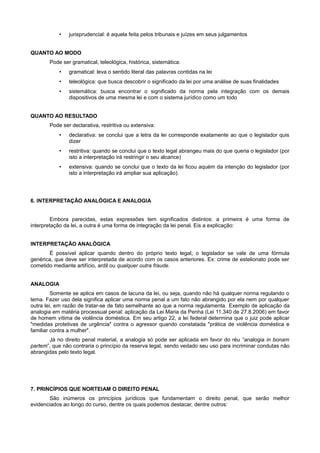 • jurisprudencial: é aquela feita pelos tribunais e juízes em seus julgamentos
QUANTO AO MODO
Pode ser gramatical, teleológica, histórica, sistemática:
• gramatical: leva o sentido literal das palavras contidas na lei
• teleológica: que busca descobrir o significado da lei por uma análise de suas finalidades
• sistemática: busca encontrar o significado da norma pela integração com os demais
dispositivos de uma mesma lei e com o sistema jurídico como um todo
QUANTO AO RESULTADO
Pode ser declarativa, restritiva ou extensiva:
• declarativa: se conclui que a letra da lei corresponde exatamente ao que o legislador quis
dizer
• restritiva: quando se conclui que o texto legal abrangeu mais do que queria o legislador (por
isto a interpretação irá restringir o seu alcance)
• extensiva: quando se conclui que o texto da lei ficou aquém da intenção do legislador (por
isto a interpretação irá ampliar sua aplicação).
6. INTERPRETAÇÃO ANALÓGICA E ANALOGIA
Embora parecidas, estas expressões tem significados distintos: a primeira é uma forma de
interpretação da lei, a outra é uma forma de integração da lei penal. Eis a explicação:
INTERPRETAÇÃO ANALÓGICA
É possível aplicar quando dentro do próprio texto legal, o legislador se vale de uma fórmula
genérica, que deve ser interpretada de acordo com os casos anteriores. Ex: crime de estelionato pode ser
cometido mediante artifício, ardil ou qualquer outra fraude.
ANALOGIA
Somente se aplica em casos de lacuna da lei, ou seja, quando não há qualquer norma regulando o
tema. Fazer uso dela significa aplicar uma norma penal a um fato não abrangido por ela nem por qualquer
outra lei, em razão de tratar-se de fato semelhante ao que a norma regulamenta. Exemplo de aplicação da
analogia em matéria processual penal: aplicação da Lei Maria da Penha (Lei 11.340 de 27.8.2006) em favor
de homem vítima de violência doméstica. Em seu artigo 22, a lei federal determina que o juiz pode aplicar
"medidas protetivas de urgência" contra o agressor quando constatada "prática de violência doméstica e
familiar contra a mulher".
Já no direito penal material, a analogia só pode ser aplicada em favor do réu “analogia in bonam
partem”, que não contraria o princípio da reserva legal, sendo vedado seu uso para incriminar condutas não
abrangidas pelo texto legal.
7. PRINCÍPIOS QUE NORTEIAM O DIREITO PENAL
São inúmeros os princípios jurídicos que fundamentam o direito penal, que serão melhor
evidenciados ao longo do curso, dentre os quais podemos destacar, dentre outros:
 