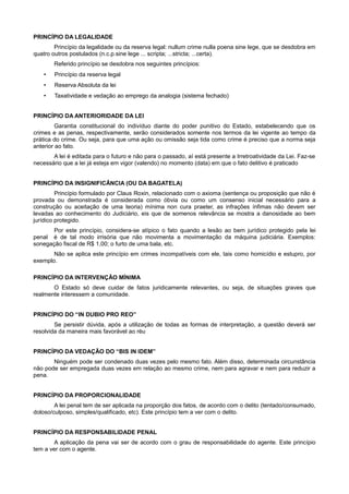PRINCÍPIO DA LEGALIDADE
Princípio da legalidade ou da reserva legal: nullum crime nulla poena sine lege, que se desdobra em
quatro outros postulados (n.c.p.sine lege ... scripta; ...stricta; ...certa).
Referido princípio se desdobra nos seguintes princípios:
• Princípio da reserva legal
• Reserva Absoluta da lei
• Taxatividade e vedação ao emprego da analogia (sistema fechado)
PRINCÍPIO DA ANTERIORIDADE DA LEI
Garantia constitucional do indivíduo diante do poder punitivo do Estado, estabelecendo que os
crimes e as penas, respectivamente, serão considerados somente nos termos da lei vigente ao tempo da
prática do crime. Ou seja, para que uma ação ou omissão seja tida como crime é preciso que a norma seja
anterior ao fato.
A lei é editada para o futuro e não para o passado, aí está presente a Irretroatividade da Lei. Faz-se
necessário que a lei já esteja em vigor (valendo) no momento (data) em que o fato delitivo é praticado
PRINCÍPIO DA INSIGNIFICÂNCIA (OU DA BAGATELA)
Princípio formulado por Claus Roxin, relacionado com o axioma (sentença ou proposição que não é
provada ou demonstrada é considerada como óbvia ou como um consenso inicial necessário para a
construção ou aceitação de uma teoria) mínima non cura praeter, as infrações ínfimas não devem ser
levadas ao conhecimento do Judiciário, eis que de somenos relevância se mostra a danosidade ao bem
jurídico protegido.
Por este princípio, considera-se atípico o fato quando a lesão ao bem jurídico protegido pela lei
penal é de tal modo irrisória que não movimenta a movimentação da máquina judiciária. Exemplos:
sonegação fiscal de R$ 1,00; o furto de uma bala, etc.
Não se aplica este princípio em crimes incompatíveis com ele, tais como homicídio e estupro, por
exemplo.
PRINCÍPIO DA INTERVENÇÃO MÍNIMA
O Estado só deve cuidar de fatos juridicamente relevantes, ou seja, de situações graves que
realmente interessem a comunidade.
PRINCÍPIO DO “IN DUBIO PRO REO”
Se persistir dúvida, após a utilização de todas as formas de interpretação, a questão deverá ser
resolvida da maneira mais favorável ao réu
PRINCÍPIO DA VEDAÇÃO DO “BIS IN IDEM”
Ninguém pode ser condenado duas vezes pelo mesmo fato. Além disso, determinada circunstância
não pode ser empregada duas vezes em relação ao mesmo crime, nem para agravar e nem para reduzir a
pena.
PRINCÍPIO DA PROPORCIONALIDADE
A lei penal tem de ser aplicada na proporção dos fatos, de acordo com o delito (tentado/consumado,
doloso/culposo, simples/qualificado, etc). Este princípio tem a ver com o delito.
PRINCÍPIO DA RESPONSABILIDADE PENAL
A aplicação da pena vai ser de acordo com o grau de responsabilidade do agente. Este princípio
tem a ver com o agente.
 