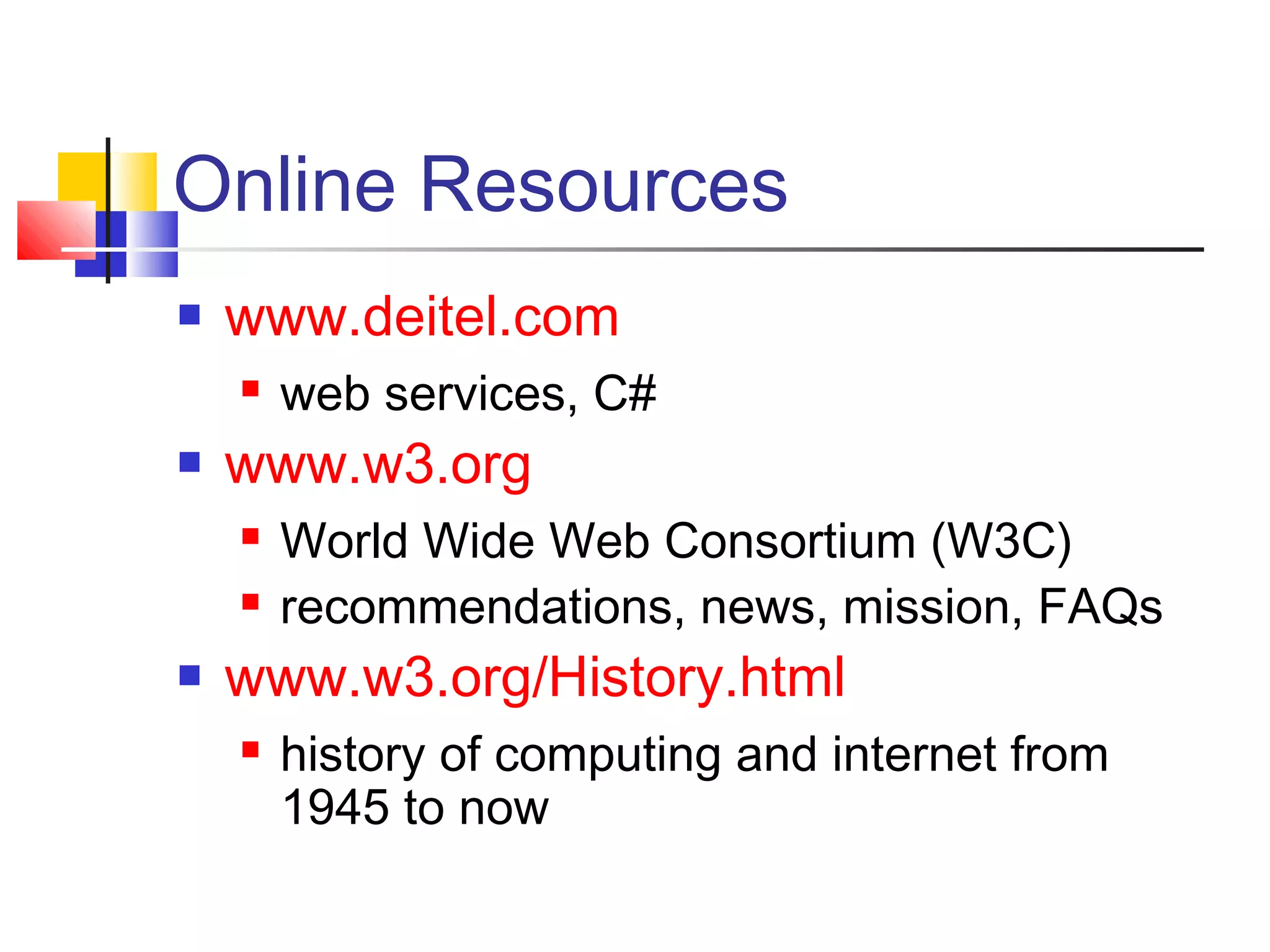 Online Resources
 www.deitel.com
 web services, C#
 www.w3.org
 World Wide Web Consortium (W3C)
 recommendations, news, mission, FAQs
 www.w3.org/History.html
 history of computing and internet from
1945 to now
 