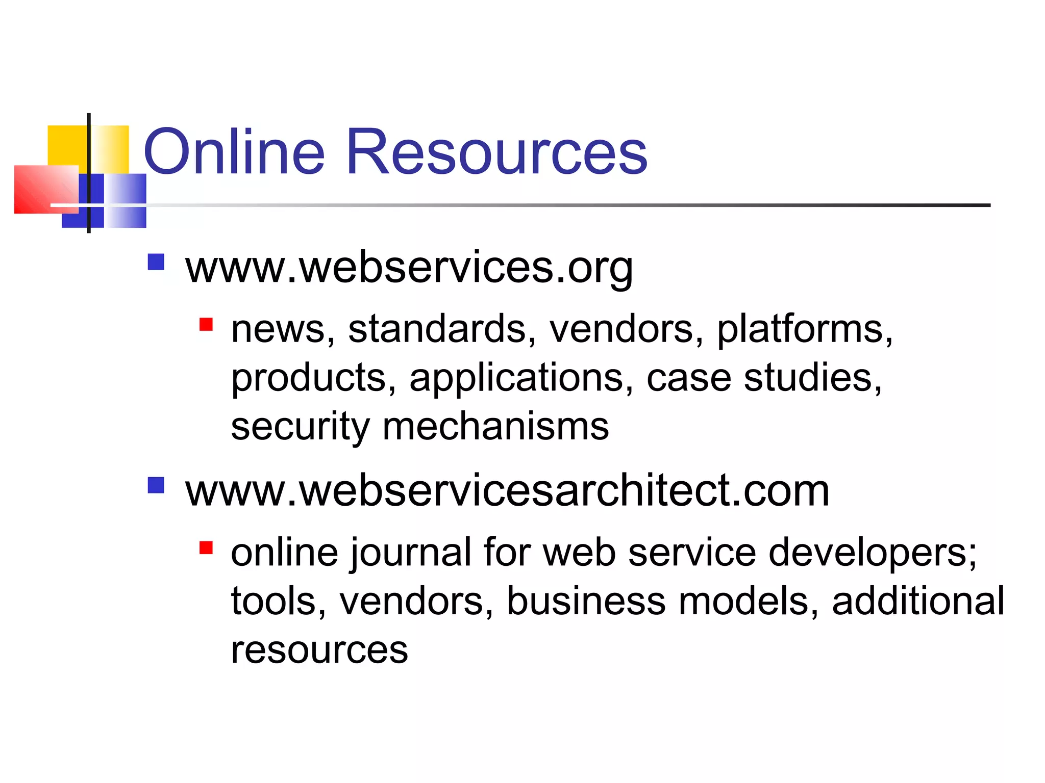 Online Resources
 www.webservices.org
 news, standards, vendors, platforms,
products, applications, case studies,
security mechanisms
 www.webservicesarchitect.com
 online journal for web service developers;
tools, vendors, business models, additional
resources
 
