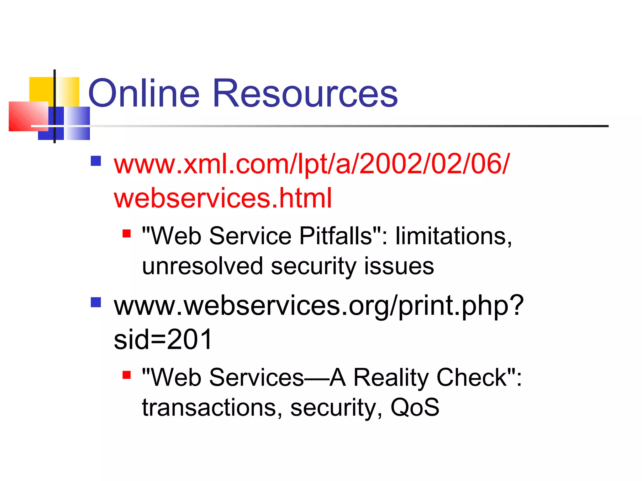 Online Resources
 www.xml.com/lpt/a/2002/02/06/
webservices.html
 "Web Service Pitfalls": limitations,
unresolved security issues
 www.webservices.org/print.php?
sid=201
 "Web Services—A Reality Check":
transactions, security, QoS
 