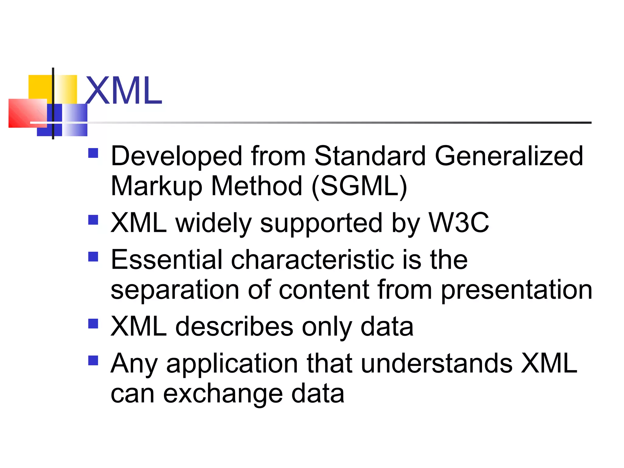 XML
 Developed from Standard Generalized
Markup Method (SGML)
 XML widely supported by W3C
 Essential characteristic is the
separation of content from presentation
 XML describes only data
 Any application that understands XML
can exchange data
 