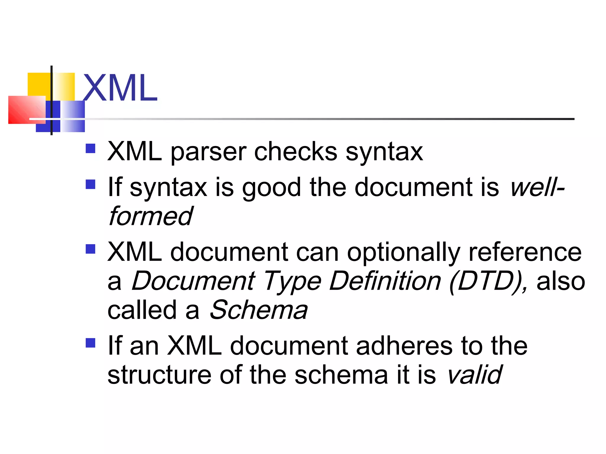 XML
 XML parser checks syntax
 If syntax is good the document is well-
formed
 XML document can optionally reference
a Document Type Definition (DTD), also
called a Schema
 If an XML document adheres to the
structure of the schema it is valid
 