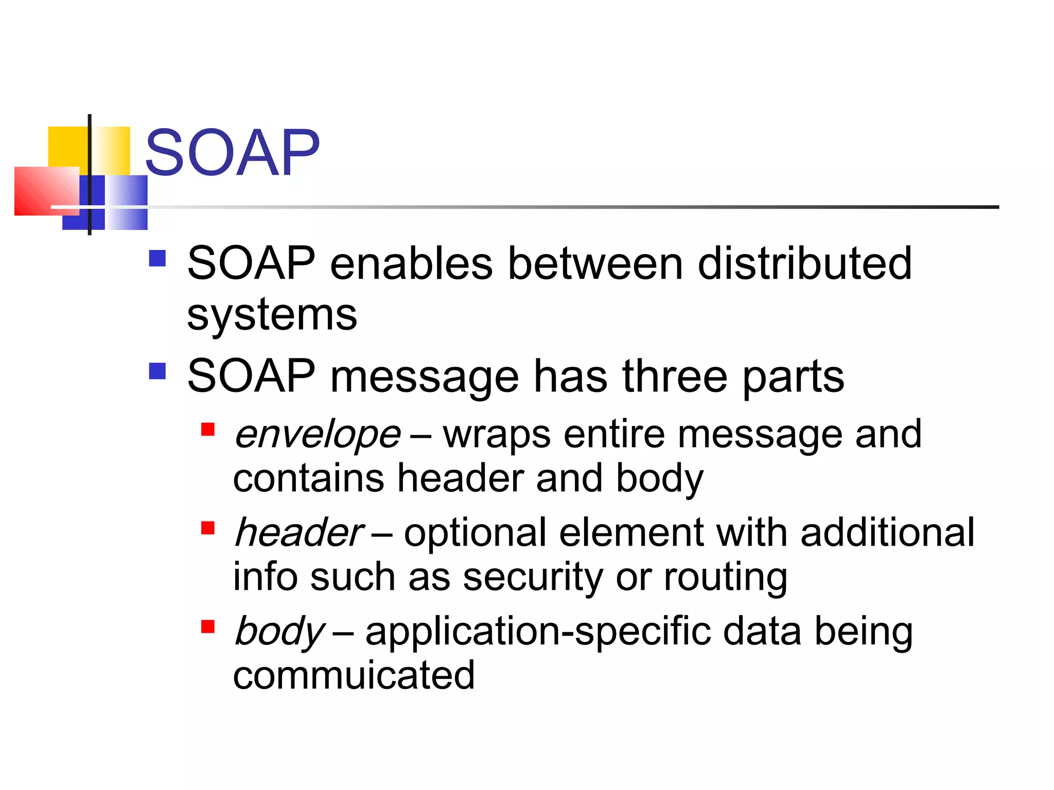SOAP
 SOAP enables between distributed
systems
 SOAP message has three parts
 envelope – wraps entire message and
contains header and body
 header – optional element with additional
info such as security or routing
 body – application-specific data being
commuicated
 