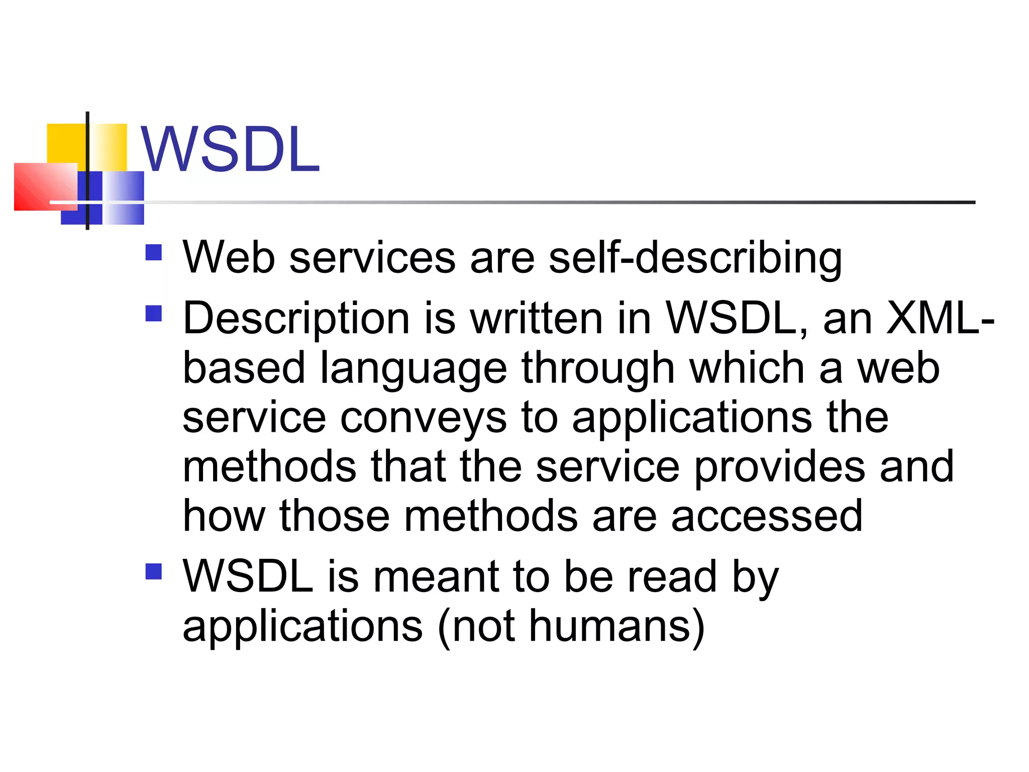 WSDL
 Web services are self-describing
 Description is written in WSDL, an XML-
based language through which a web
service conveys to applications the
methods that the service provides and
how those methods are accessed
 WSDL is meant to be read by
applications (not humans)
 