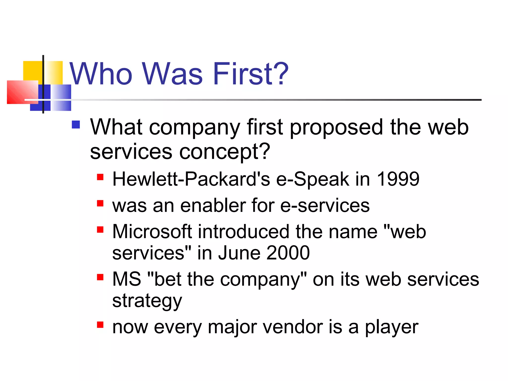 Who Was First?
 What company first proposed the web
services concept?
 Hewlett-Packard's e-Speak in 1999
 was an enabler for e-services
 Microsoft introduced the name "web
services" in June 2000
 MS "bet the company" on its web services
strategy
 now every major vendor is a player
 