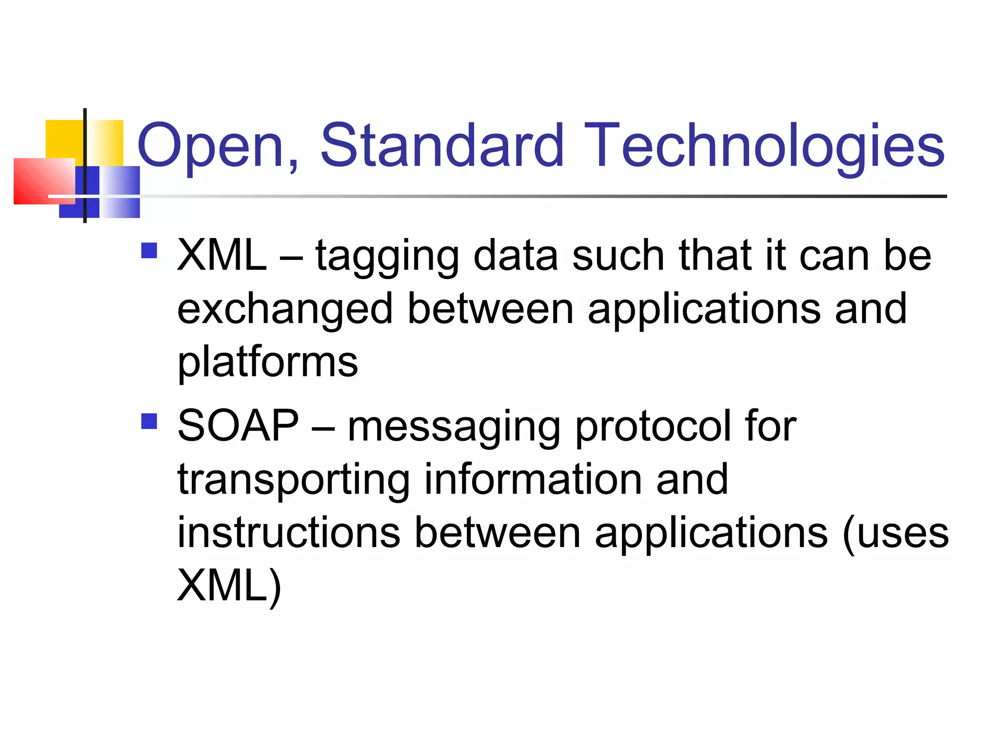 Open, Standard Technologies
 XML – tagging data such that it can be
exchanged between applications and
platforms
 SOAP – messaging protocol for
transporting information and
instructions between applications (uses
XML)
 