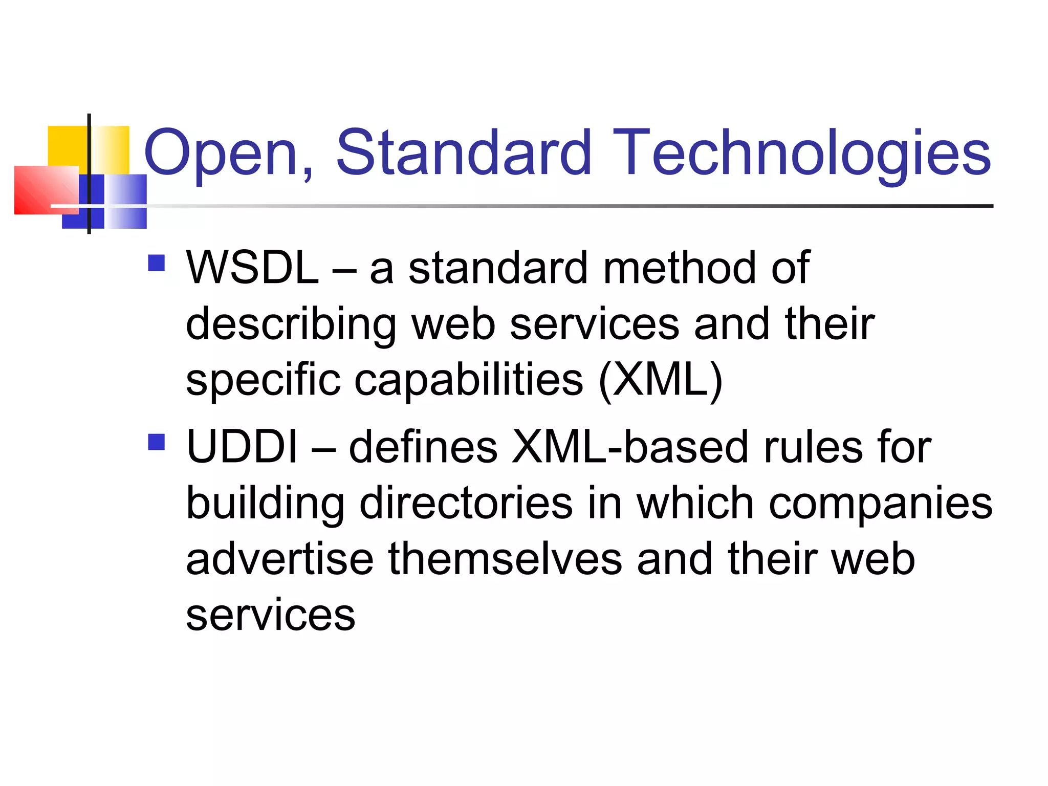 Open, Standard Technologies
 WSDL – a standard method of
describing web services and their
specific capabilities (XML)
 UDDI – defines XML-based rules for
building directories in which companies
advertise themselves and their web
services
 