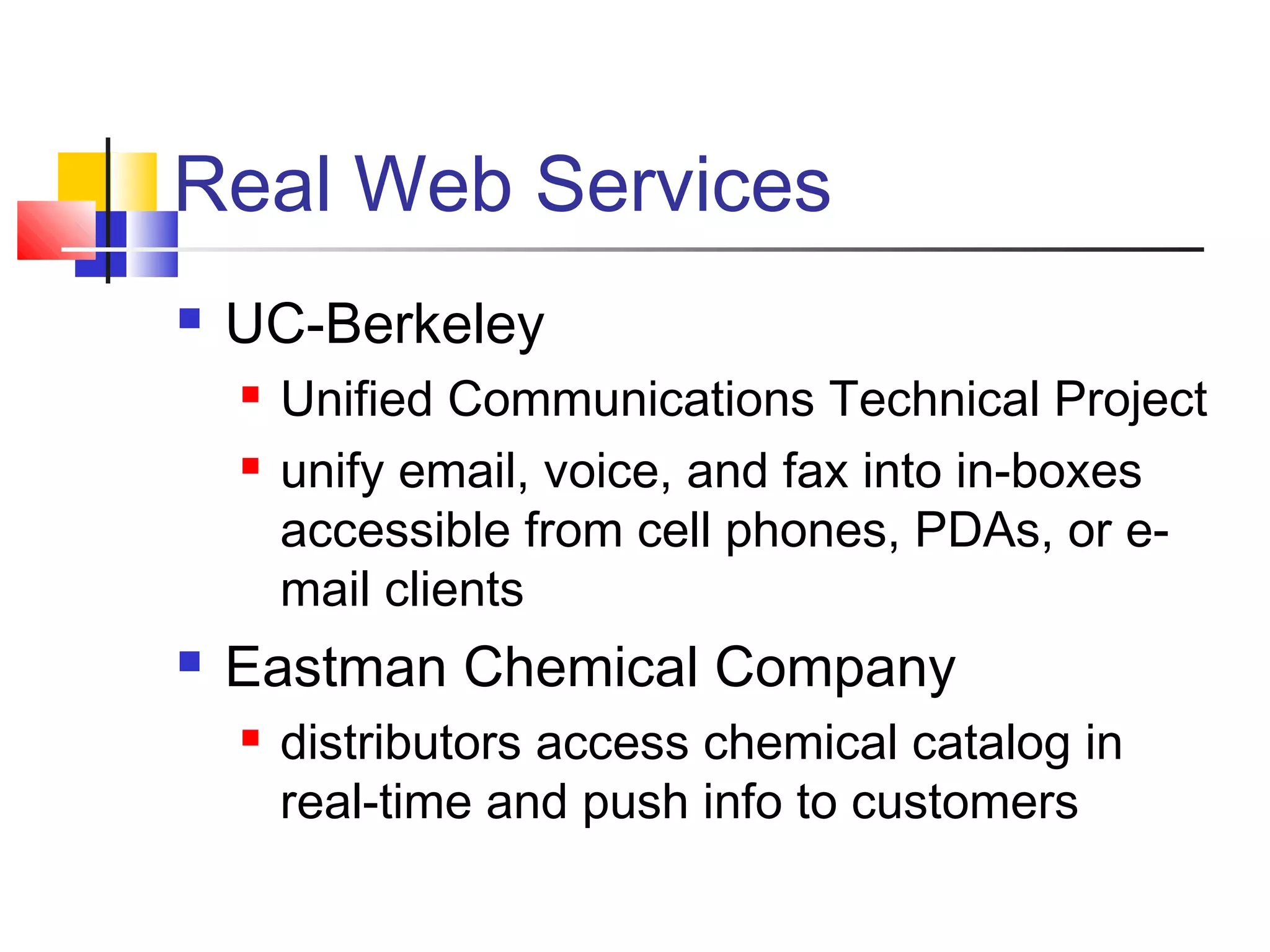 Real Web Services
 UC-Berkeley
 Unified Communications Technical Project
 unify email, voice, and fax into in-boxes
accessible from cell phones, PDAs, or e-
mail clients
 Eastman Chemical Company
 distributors access chemical catalog in
real-time and push info to customers
 