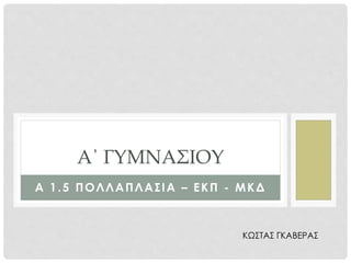 Α 1.5 ΠΟΛΛΑΠΛΑΣΙΑ – ΕΚΠ - ΜΚΔ
Α΄ ΓΥΜΝΑΣΙΟΥ
ΚΩΣΤΑΣ ΓΚΑΒΕΡΑΣ
 