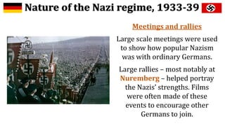 Meetings and rallies
Large scale meetings were used
to show how popular Nazism
was with ordinary Germans.
Large rallies – most notably at
Nuremberg – helped portray
the Nazis’ strengths. Films
were often made of these
events to encourage other
Germans to join.
 