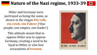 Hitler and Germany were
portrayed as being the same, as
shown in the slogan Ein volk,
ein reich, ein Fuhrer (‘One
people, one empire, one leader’).
This attitude meant that to
oppose Hitler was to oppose
Germany, creating a need to be
loyal to Hitler, or else face
accusations of treason.
 