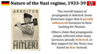 The overall impact of
propaganda is debated. Some
historians argue that it greatly
influenced Germans in their
backing for Nazism.
Others claim that propaganda
simply reflected what many
Germans already believed, or
that support for the Nazis was
based on fear instead.
 