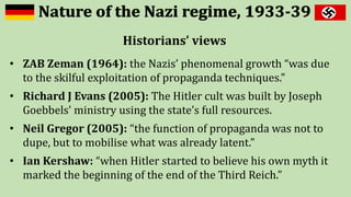 Historians’ views
• ZAB Zeman (1964): the Nazis’ phenomenal growth “was due
to the skilful exploitation of propaganda techniques.”
• Richard J Evans (2005): The Hitler cult was built by Joseph
Goebbels' ministry using the state’s full resources.
• Neil Gregor (2005): “the function of propaganda was not to
dupe, but to mobilise what was already latent.”
• Ian Kershaw: “when Hitler started to believe his own myth it
marked the beginning of the end of the Third Reich.”
 