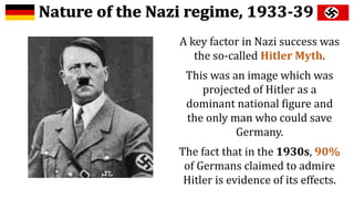 A key factor in Nazi success was
the so-called Hitler Myth.
This was an image which was
projected of Hitler as a
dominant national figure and
the only man who could save
Germany.
The fact that in the 1930s, 90%
of Germans claimed to admire
Hitler is evidence of its effects.
 