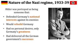 Hitler was portrayed as being
someone that:
• Defended Germany’s national
interests against its enemies
• Would rebuild Germany
• Had no personal desires, only
Germany’s greatness
• Had delivered all the German
government’s successes
 