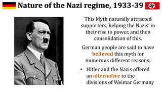 This Myth naturally attracted
supporters, helping the Nazis’ in
their rise to power, and then
consolidation of this.
German people are said to have
believed this myth for
numerous different reasons:
• Hitler and the Nazis offered
an alternative to the
divisions of Weimar Germany
 