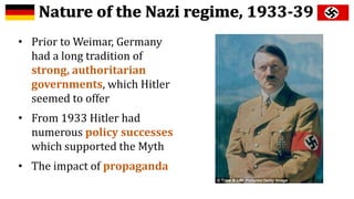 • Prior to Weimar, Germany
had a long tradition of
strong, authoritarian
governments, which Hitler
seemed to offer
• From 1933 Hitler had
numerous policy successes
which supported the Myth
• The impact of propaganda
 