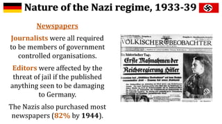 Newspapers
Journalists were all required
to be members of government
controlled organisations.
Editors were affected by the
threat of jail if the published
anything seen to be damaging
to Germany.
The Nazis also purchased most
newspapers (82% by 1944).
 