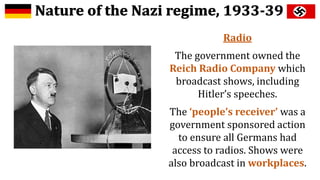 Radio
The government owned the
Reich Radio Company which
broadcast shows, including
Hitler’s speeches.
The ‘people’s receiver’ was a
government sponsored action
to ensure all Germans had
access to radios. Shows were
also broadcast in workplaces.
 