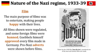 Film
The main purpose of films was
to entertain, making people
happy with their lives.
All films shown were regulated,
and some foreign films were
banned. Goebbels himself
approved every film made in
Germany. Pro-Nazi adverts
were shown before films. Poster for the 1940 film ‘Suss the Jew’, considered one
of the most anti-Semitic films ever made
 