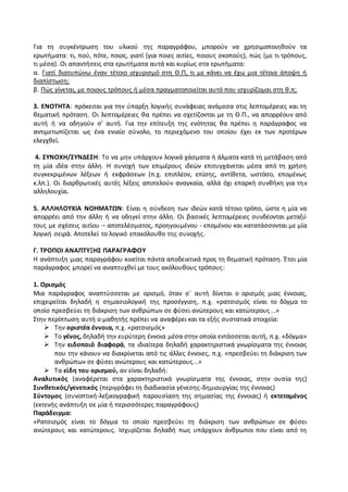Για τη συγκέντρωση του υλικού της παραγράφου, μπορούν να χρησιμοποιηθούν τα
ερωτήματα: τι, πού, πότε, ποιος, γιατί (για ποιες αιτίες, ποιους σκοπούς), πώς (με τι τρόπους,
τι μέσα). Οι απαντήσεις στα ερωτήματα αυτά και κυρίως στα ερωτήματα:
α. Γιατί διατυπώνω έναν τέτοιο ισχυρισμό στη Θ.Π, τι με κάνει να έχω μια τέτοια άποψη ή
διαπίστωση;
β. Πώς γίνεται, με ποιους τρόπους ή μέσα πραγματοποιείται αυτό που ισχυρίζομαι στη θ.π;
3. ΕΝΟΤΗΤΑ: πρόκειται για την ύπαρξη λογικής συνάφειας ανάμεσα στις λεπτομέρειες και τη
θεματική πρόταση. Οι λεπτομέρειες θα πρέπει να σχετίζονται με τη Θ.Π., να απορρέουν από
αυτή ή να οδηγούν σ’ αυτή. Για την επίτευξη της ενότητας θα πρέπει η παράγραφος να
αντιμετωπίζεται ως ένα ενιαίο σύνολο, το περιεχόμενο του οποίου έχει εκ των προτέρων
ελεγχθεί.
4. ΣΥΝΟΧΗ/ΣΥΝΔΕΣΗ: Το να μην υπάρχουν λογικά χάσματα ή άλματα κατά τη μετάβαση από
τη μία ιδέα στην άλλη. Η συνοχή των επιμέρους ιδεών επιτυγχάνεται μέσα από τη χρήση
συγκεκριμένων λέξεων ή εκφράσεων (π.χ. επιπλέον, επίσης, αντίθετα, ωστόσο, επομένως
κ.λπ.). Οι διαρθρωτικές αυτές λέξεις αποτελούν αναγκαία, αλλά όχι επαρκή συνθήκη για την
αλληλουχία.
5. ΑΛΛΗΛΟΥΧΙΑ ΝΟΗΜΑΤΩΝ: Είναι η σύνδεση των ιδεών κατά τέτοιο τρόπο, ώστε η μία να
απορρέει από την άλλη ή να οδηγεί στην άλλη. Οι βασικές λεπτομέρειες συνδέονται μεταξύ
τους με σχέσεις αιτίου – αποτελέσματος, προηγουμένου - επομένου και κατατάσσονται με μία
λογική σειρά. Αποτελεί το λογικό επακόλουθο της συνοχής.
Γ. ΤΡΟΠΟΙ ΑΝΑΠΤΥΞΗΣ ΠΑΡΑΓΡΑΦΟΥ
Η ανάπτυξη μιας παραγράφου κινείται πάντα αποδεικτικά προς τη θεματική πρόταση. Έτσι μία
παράγραφος μπορεί να αναπτυχθεί με τους ακόλουθους τρόπους:
1. Ορισμός
Μια παράγραφος αναπτύσσεται με ορισμό, όταν σ΄ αυτή δίνεται ο ορισμός μιας έννοιας,
επιχειρείται δηλαδή η σημασιολογική της προσέγγιση, π.χ. «ρατσισμός είναι το δόγμα το
οποίο πρεσβεύει τη διάκριση των ανθρώπων σε φύσει ανώτερους και κατώτερους...»
Στην περίπτωση αυτή ο μαθητής πρέπει να αναφέρει και τα εξής συστατικά στοιχεία:
 Την οριστέα έννοια, π.χ. «ρατσισμός»
 Το γένος, δηλαδή την ευρύτερη έννοια μέσα στην οποία εντάσσεται αυτή, π.χ. «δόγμα»
 Την ειδοποιό διαφορά, τα ιδιαίτερα δηλαδή χαρακτηριστικά γνωρίσματα της έννοιας
που την κάνουν να διακρίνεται από τις άλλες έννοιες, π.χ. «πρεσβεύει τη διάκριση των
ανθρώπων σε φύσει ανώτερους και κατώτερους...»
 Τα είδη του ορισμού, αν είναι δηλαδή:
Αναλυτικός (αναφέρεται στα χαρακτηριστικά γνωρίσματα της έννοιας, στην ουσία της)
Συνθετικός/γενετικός (περιγράφει τη διαδικασία γένεσης-δημιουργίας της έννοιας)
Σύντομος (συνοπτική-λεξικογραφική παρουσίαση της σημασίας της έννοιας) ή εκτεταμένος
(εκτενής ανάπτυξη σε μία ή περισσότερες παραγράφους)
Παράδειγμα:
«Ρατσισμός είναι το δόγμα το οποίο πρεσβεύει τη διάκριση των ανθρώπων σε φύσει
ανώτερους και κατώτερους. Ισχυρίζεται δηλαδή πως υπάρχουν άνθρωποι που είναι από τη
 