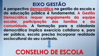 A perspectiva democrática na gestão da escola e
da educação pública é fundamental. A Gestão
Democrática requer engajamento da equipe
escolar, participação das famílias e da
comunidade. A formação para a cidadania
democrática implica exercício cotidiano e, para
ser pública, escola precisa incorporar realidade
sociocultural do seu contexto.
CONSELHO DE ESCOLA
 