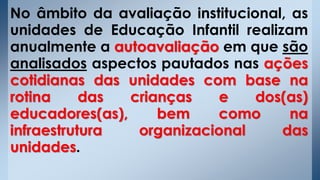 No âmbito da avaliação institucional, as
unidades de Educação Infantil realizam
anualmente a autoavaliação em que são
analisados aspectos pautados nas ações
cotidianas das unidades com base na
rotina das crianças e dos(as)
educadores(as), bem como na
infraestrutura organizacional das
unidades.
 
