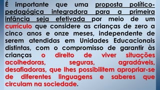 É importante que uma proposta político-
pedagógica integradora para a primeira
infância seja efetivada por meio de um
currículo que considere as crianças de zero a
cinco anos e onze meses, independente de
serem atendidas em Unidades Educacionais
distintas, com o compromisso de garantir às
crianças o direito de viver situações
acolhedoras, seguras, agradáveis,
desafiadoras, que lhes possibilitem apropriar-se
de diferentes linguagens e saberes que
circulam na sociedade.
 