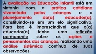 A avaliação na Educação Infantil está em
sintonia com a prática cotidiana
vivenciada pelas crianças e o
planejamento do(a) educador(a),
constituindo-se em um elo significativo.
Para isso é imprescindível que o(a)
educador(a) tenha uma reflexão
permanente sobre as ações e
pensamentos das crianças, realizando uma
análise sistêmica contínua de suas
observações.
 