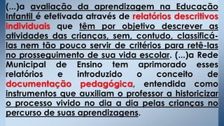 (...)a avaliação da aprendizagem na Educação
Infantil é efetivada através de relatórios descritivos
individuais que têm por objetivo descrever as
atividades das crianças, sem, contudo, classificá-
las nem tão pouco servir de critérios para retê-las
no prosseguimento de sua vida escolar. (...)a Rede
Municipal de Ensino tem aprimorado esses
relatórios e introduzido o conceito de
documentação pedagógica, entendida como
instrumentos que auxiliam o professor a historicizar
o processo vivido no dia a dia pelas crianças no
percurso de suas aprendizagens.
 