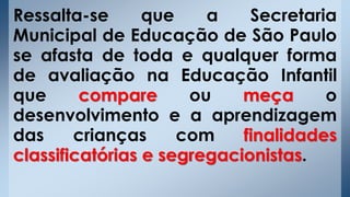 Ressalta-se que a Secretaria
Municipal de Educação de São Paulo
se afasta de toda e qualquer forma
de avaliação na Educação Infantil
que compare ou meça o
desenvolvimento e a aprendizagem
das crianças com finalidades
classificatórias e segregacionistas.
 