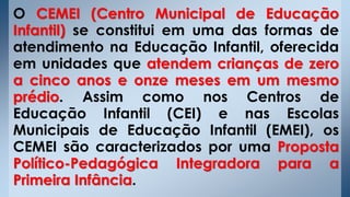 O CEMEI (Centro Municipal de Educação
Infantil) se constitui em uma das formas de
atendimento na Educação Infantil, oferecida
em unidades que atendem crianças de zero
a cinco anos e onze meses em um mesmo
prédio. Assim como nos Centros de
Educação Infantil (CEI) e nas Escolas
Municipais de Educação Infantil (EMEI), os
CEMEI são caracterizados por uma Proposta
Político-Pedagógica Integradora para a
Primeira Infância.
 