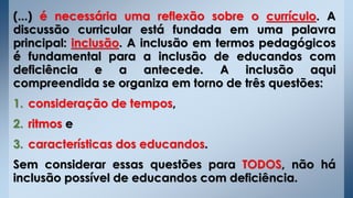 (...) é necessária uma reflexão sobre o currículo. A
discussão curricular está fundada em uma palavra
principal: inclusão. A inclusão em termos pedagógicos
é fundamental para a inclusão de educandos com
deficiência e a antecede. A inclusão aqui
compreendida se organiza em torno de três questões:
1. consideração de tempos,
2. ritmos e
3. características dos educandos.
Sem considerar essas questões para TODOS, não há
inclusão possível de educandos com deficiência.
 