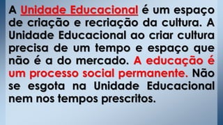 A Unidade Educacional é um espaço
de criação e recriação da cultura. A
Unidade Educacional ao criar cultura
precisa de um tempo e espaço que
não é a do mercado. A educação é
um processo social permanente. Não
se esgota na Unidade Educacional
nem nos tempos prescritos.
 