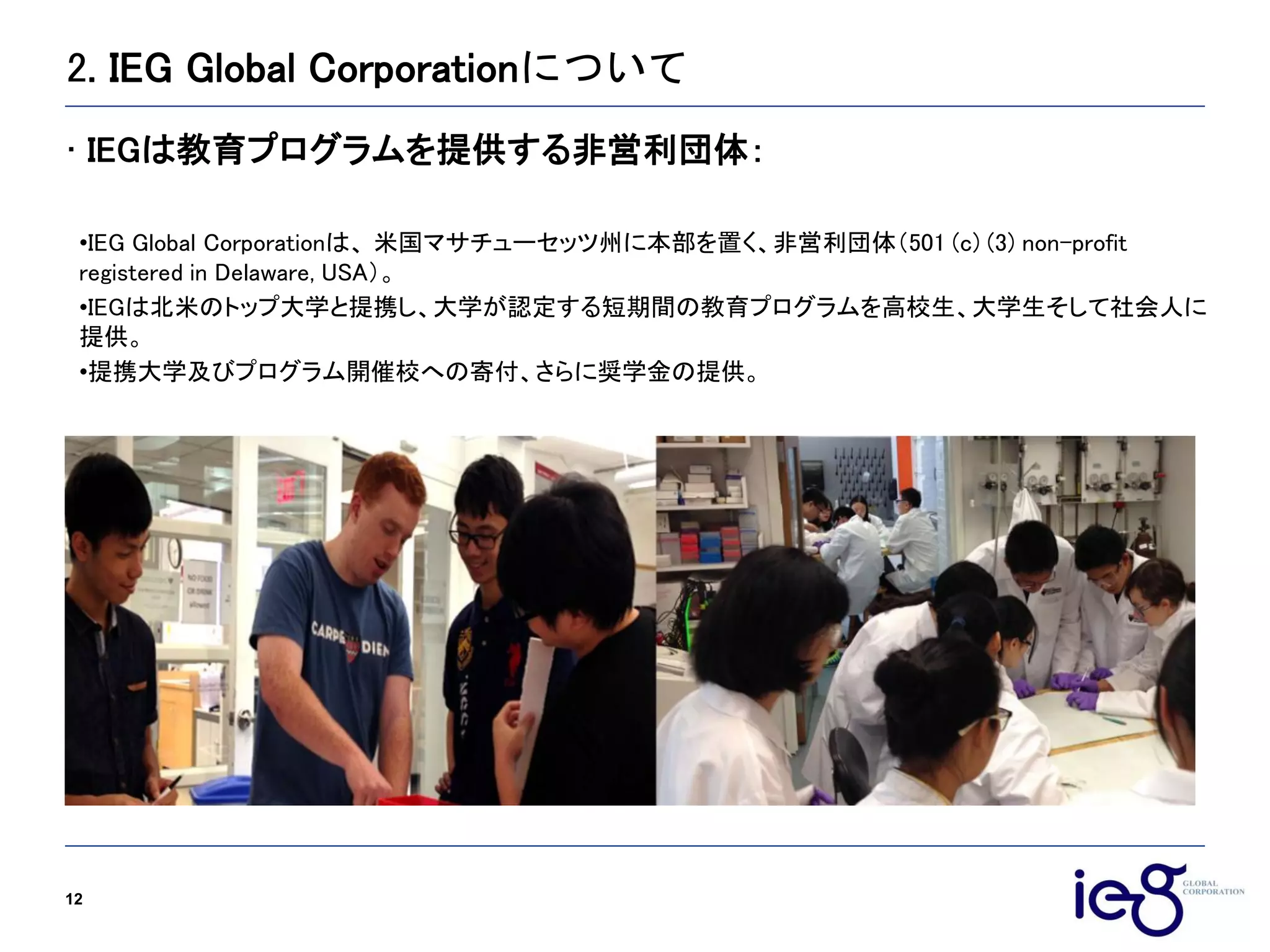 2. IEG Global Corporationについて
12
•IEG Global Corporationは、 米国マサチューセッツ州に本部を置く、非営利団体（501 (c) (3) non-profit
registered in Delaware, USA）。
•IEGは北米のトップ大学と提携し、大学が認定する短期間の教育プログラムを高校生、大学生そして社会人に
提供。
•提携大学及びプログラム開催校への寄付、さらに奨学金の提供。
• IEGは教育プログラムを提供する非営利団体：
 