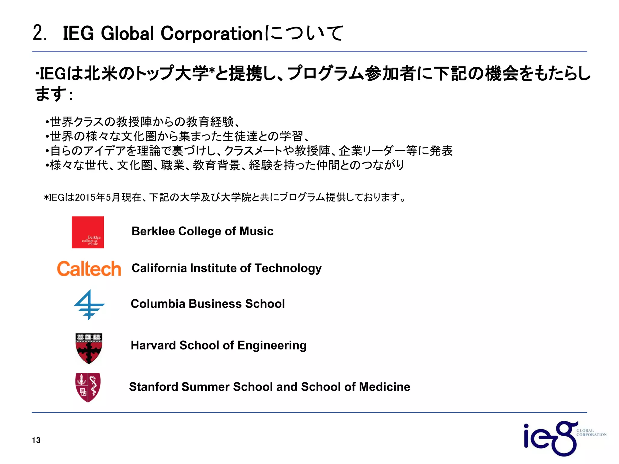 2. IEG Global Corporationについて
13
*IEGは2015年5月現在、下記の大学及び大学院と共にプログラム提供しております。
•世界クラスの教授陣からの教育経験、
•世界の様々な文化圏から集まった生徒達との学習、
•自らのアイデアを理論で裏づけし、クラスメートや教授陣、企業リーダー等に発表
•様々な世代、文化圏、職業、教育背景、経験を持った仲間とのつながり
IEGは北米のトップ大学*と提携し、プログラム参加者に下記の機会をもたらし
ます：
Columbia Business School
Harvard School of Engineering
Berklee College of Music
Stanford Summer School and School of Medicine
California Institute of Technology
 