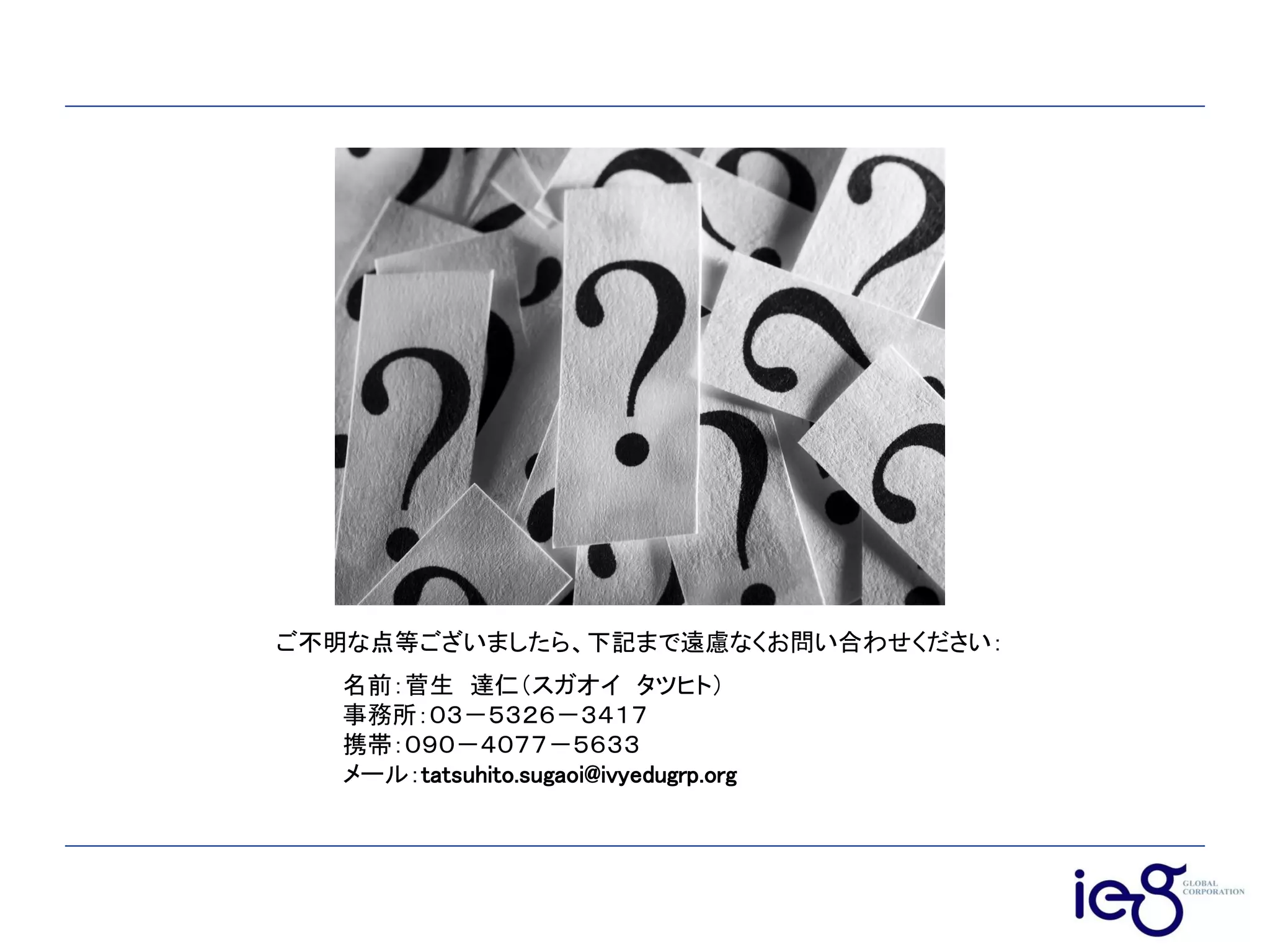 ご不明な点等ございましたら、下記まで遠慮なくお問い合わせください：
名前：菅生 達仁（スガオイ タツヒト）
事務所：０３－５３２６－３４１７
携帯：０９０－４０７７－５６３３
メール：tatsuhito.sugaoi@ivyedugrp.org
 